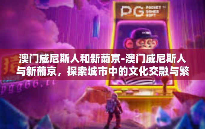 澳门威尼斯人和新葡京-澳门威尼斯人与新葡京，探索城市中的文化交融与繁荣-澳门威尼斯人和新葡京