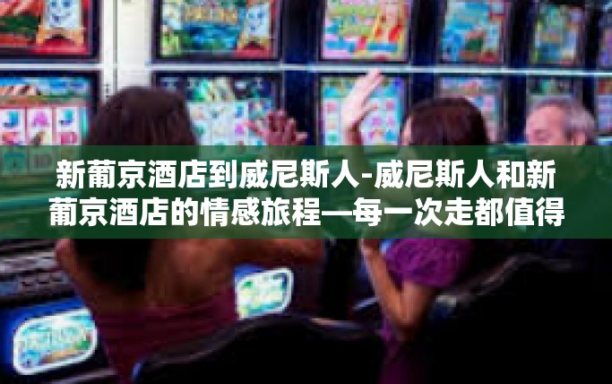 新葡京酒店到威尼斯人-威尼斯人和新葡京酒店的情感旅程—每一次走都值得珍视的日子旅程歌金沙从澳门新葡京酒店到威尼斯人—一次探寻文化交融的旅程-新葡京酒店到威尼斯人