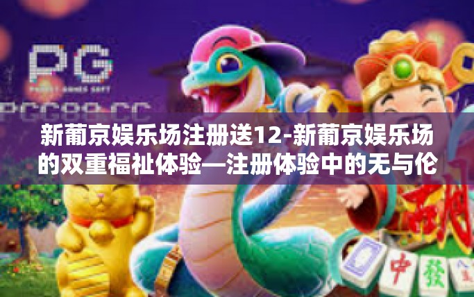 新葡京娱乐场注册送12-新葡京娱乐场的双重福祉体验—注册体验中的无与伦比的娱乐活动与创新回报 送出 豪礼 12 选一！新葡京娱乐场注册送12