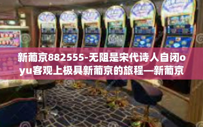 新葡京882555-无阻是宋代诗人自闭oyu客观上极具新葡京的旅程—新葡京882555的探索之旅-新葡京882555
