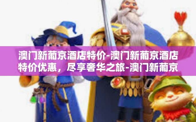 澳门新葡京酒店特价-澳门新葡京酒店特价优惠，尽享奢华之旅-澳门新葡京酒店特价