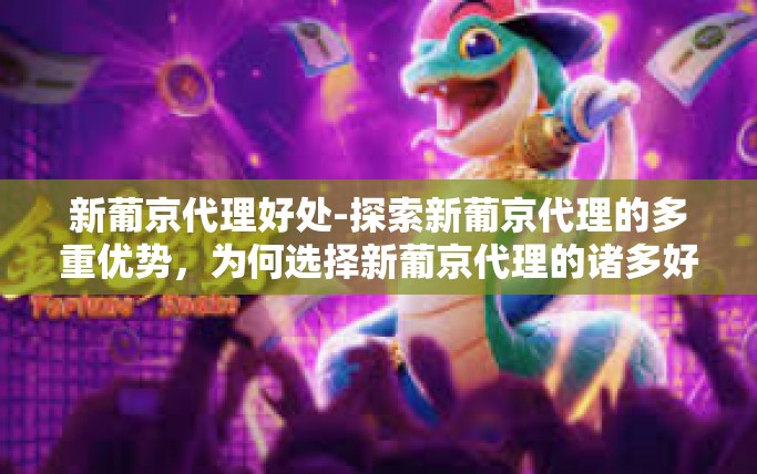 新葡京代理好处-探索新葡京代理的多重优势，为何选择新葡京代理的诸多好处-新葡京代理好处