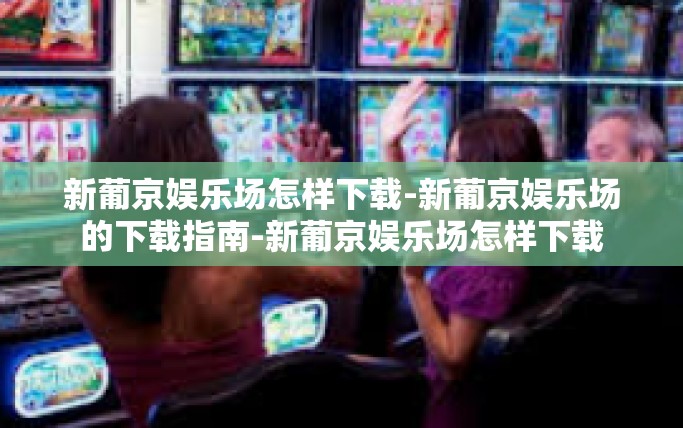 新葡京娱乐场怎样下载-新葡京娱乐场的下载指南-新葡京娱乐场怎样下载