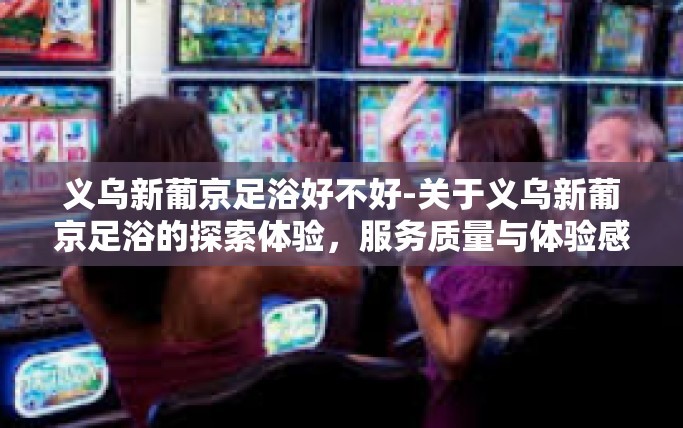 义乌新葡京足浴好不好-关于义乌新葡京足浴的探索体验，服务质量与体验感如何？义乌新葡京足浴好不好