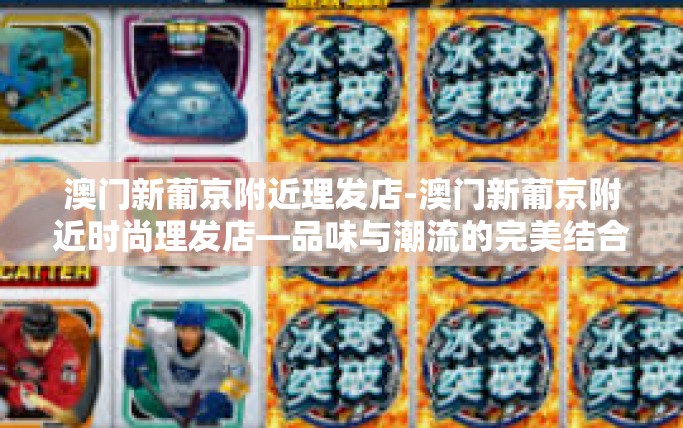澳门新葡京附近理发店-澳门新葡京附近时尚理发店—品味与潮流的完美结合-澳门新葡京附近理发店