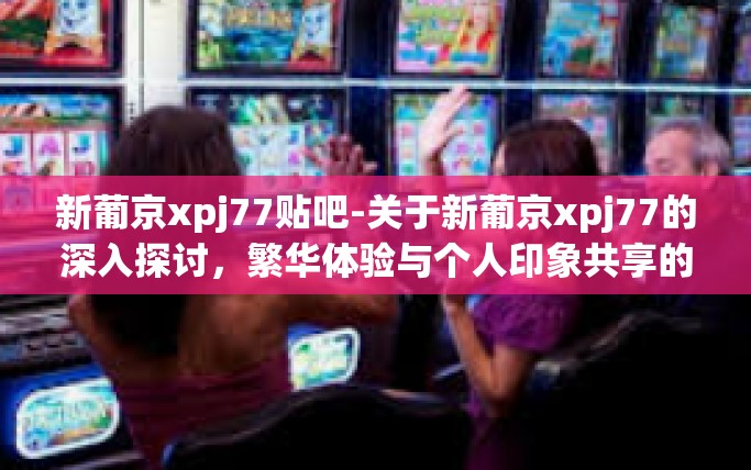 新葡京xpj77贴吧-关于新葡京xpj77的深入探讨，繁华体验与个人印象共享的地方—贴吧的视觉笔记之旅-新葡京xpj77贴吧