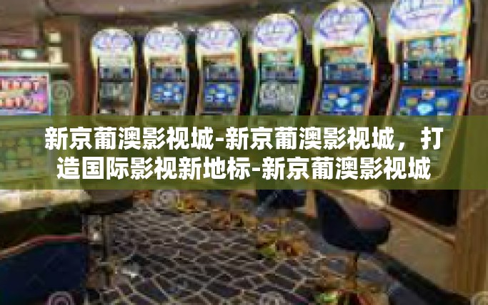 新京葡澳影视城-新京葡澳影视城，打造国际影视新地标-新京葡澳影视城