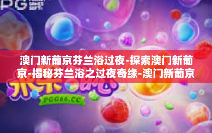 澳门新葡京芬兰浴过夜-探索澳门新葡京-揭秘芬兰浴之过夜奇缘-澳门新葡京芬兰浴过夜 澳门新葡京芬兰浴过夜-探索澳门新葡京-揭秘芬兰浴之过夜奇缘-澳门新葡京芬兰浴过夜