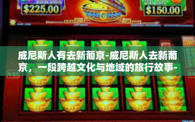 威尼斯人有去新葡京-威尼斯人去新葡京,一段跨越文化与地域的旅行故事-威尼斯人有去新葡京 威尼斯人有去新葡京-威尼斯人去新葡京,一段跨越文化与地域的旅行故事-威尼斯人有去新葡京