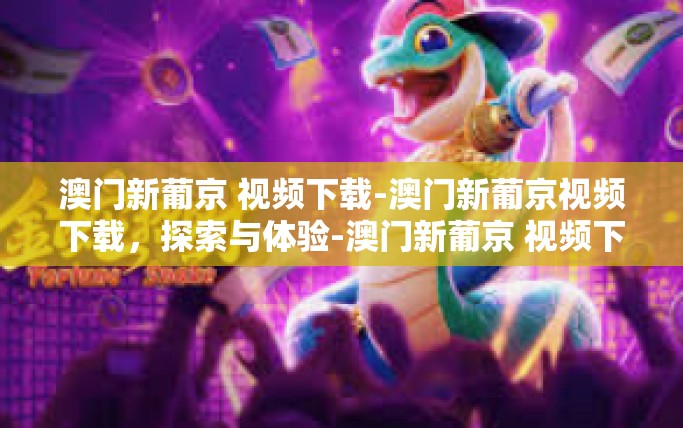 澳门新葡京 视频下载-澳门新葡京视频下载，探索与体验-澳门新葡京 视频下载