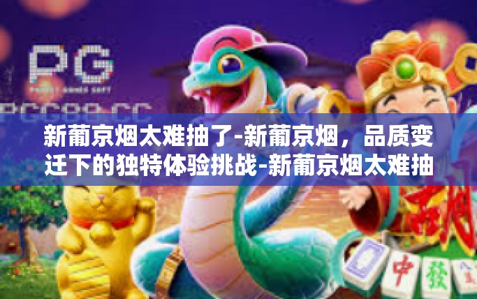 新葡京烟太难抽了-新葡京烟,品质变迁下的独特体验挑战-新葡京烟太难抽了 新葡京烟太难抽了-新葡京烟,品质变迁下的独特体验挑战-新葡京烟太难抽了