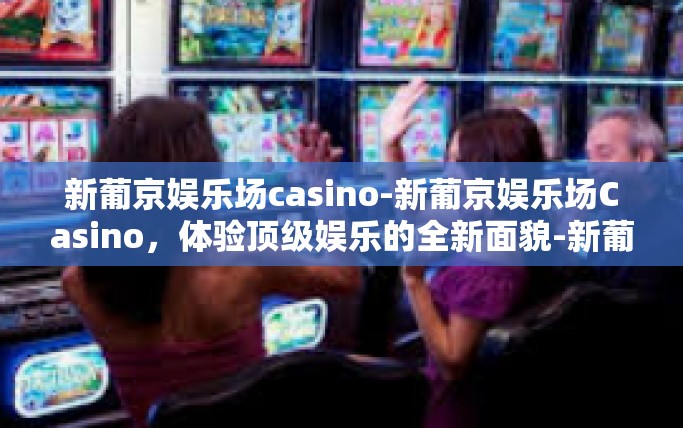 新葡京娱乐场casino-新葡京娱乐场Casino，体验顶级娱乐的全新面貌-新葡京娱乐场casino