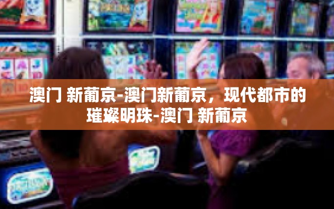 澳门 新葡京-澳门新葡京，现代都市的璀璨明珠-澳门 新葡京