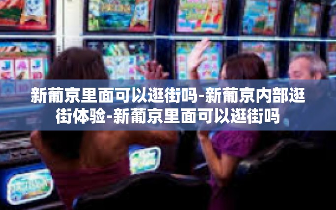新葡京里面可以逛街吗-新葡京内部逛街体验-新葡京里面可以逛街吗