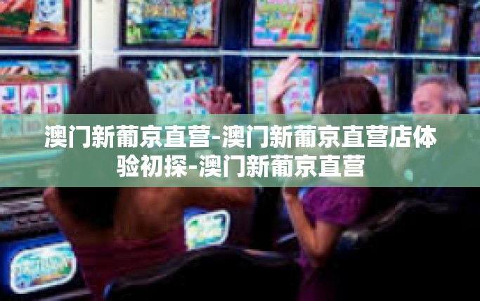 澳门新葡京直营-澳门新葡京直营店体验初探-澳门新葡京直营