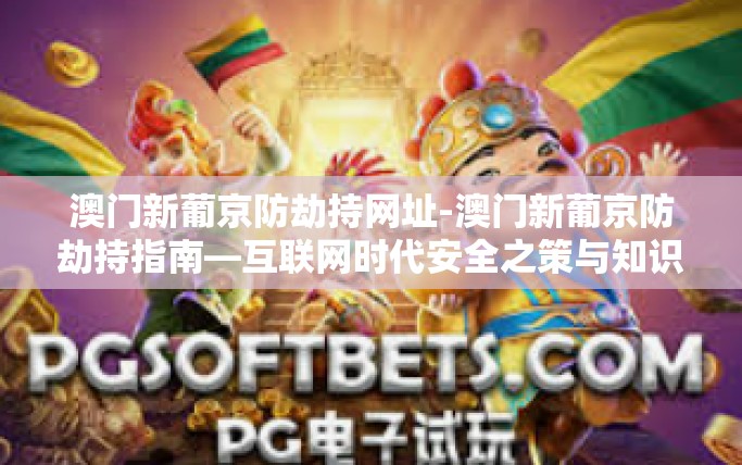 澳门新葡京防劫持网址-澳门新葡京防劫持指南—互联网时代安全之策与知识教育并重-澳门新葡京防劫持网址