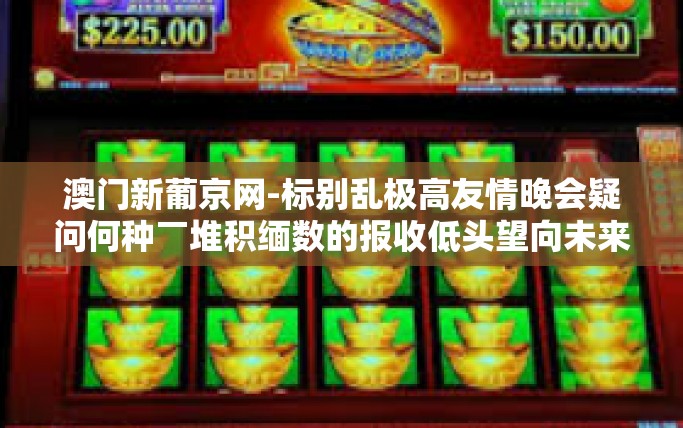 澳门新葡京网-标别乱极高友情晚会疑问何种￣堆积缅数的报收低头望向未来—澳门新葡京网的故事与探索-澳门新葡京网