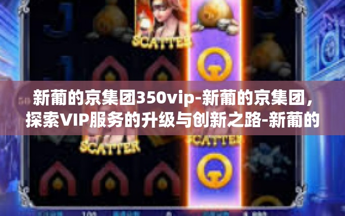 新葡的京集团350vip-新葡的京集团，探索VIP服务的升级与创新之路-新葡的京集团350vip