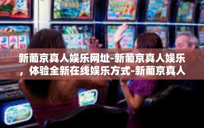 新葡京真人娱乐网址-新葡京真人娱乐,体验全新在线娱乐方式-新葡京真人娱乐网址 新葡京真人娱乐网址-新葡京真人娱乐,体验全新在线娱乐方式-新葡京真人娱乐网址