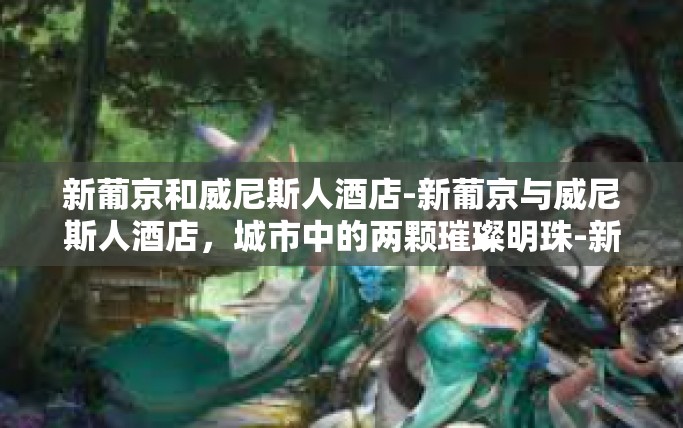 新葡京和威尼斯人酒店-新葡京与威尼斯人酒店,城市中的两颗璀璨明珠-新葡京和威尼斯人酒店 新葡京和威尼斯人酒店-新葡京与威尼斯人酒店,城市中的两颗璀璨明珠-新葡京和威尼斯人酒店