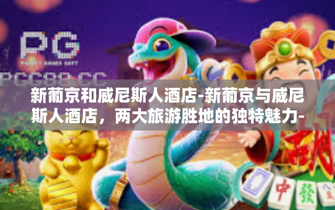新葡京和威尼斯人酒店-新葡京与威尼斯人酒店，两大旅游胜地的独特魅力-新葡京和威尼斯人酒店