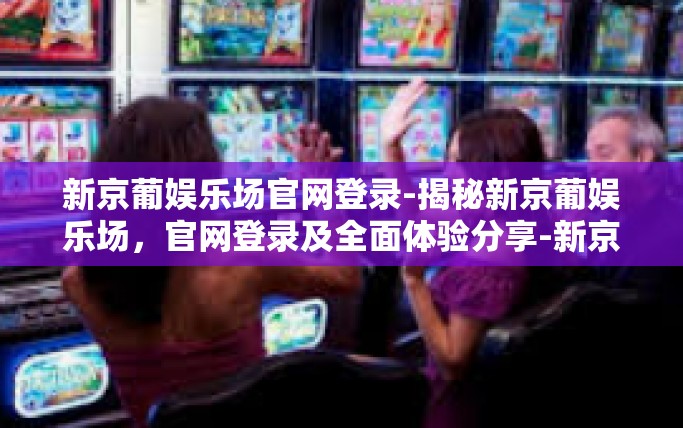 新京葡娱乐场官网登录-揭秘新京葡娱乐场,官网登录及全面体验分享-新京葡娱乐场官网登录 新京葡娱乐场官网登录-揭秘新京葡娱乐场,官网登录及全面体验分享-新京葡娱乐场官网登录