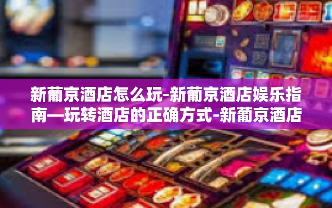 新葡京酒店怎么玩-新葡京酒店娱乐指南—玩转酒店的正确方式-新葡京酒店怎么玩