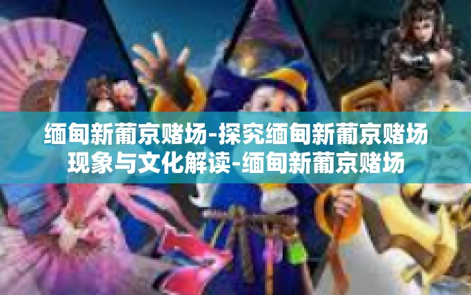 缅甸新葡京赌场-探究缅甸新葡京赌场现象与文化解读-缅甸新葡京赌场 缅甸新葡京赌场-探究缅甸新葡京赌场现象与文化解读-缅甸新葡京赌场