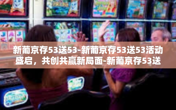 新葡京存53送53-新葡京存53送53活动盛启，共创共赢新局面-新葡京存53送53