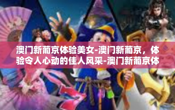 澳门新葡京体验美女-澳门新葡京，体验令人心动的佳人风采-澳门新葡京体验美女