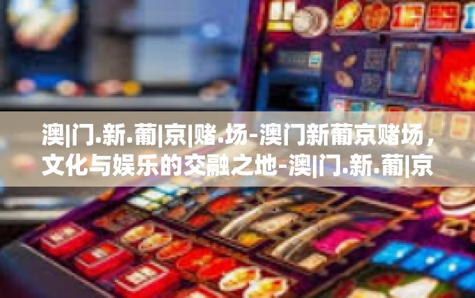 澳|门.新.葡|京|赌.场-澳门新葡京赌场，文化与娱乐的交融之地-澳|门.新.葡|京|赌.场