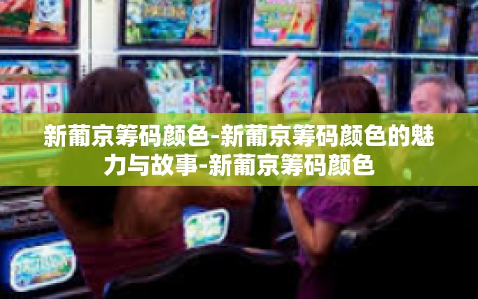 新葡京筹码颜色-新葡京筹码颜色的魅力与故事-新葡京筹码颜色