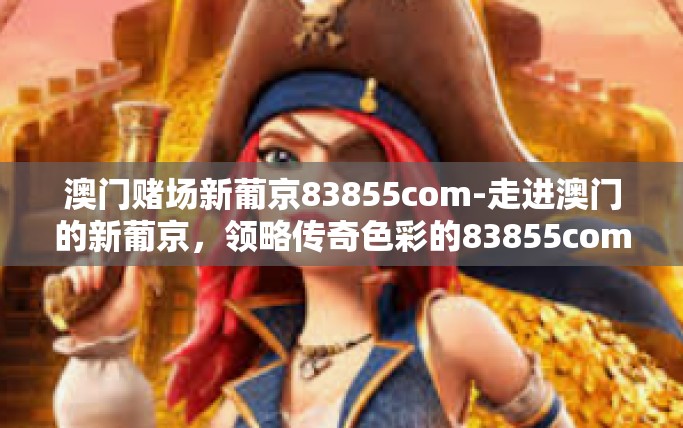 澳门赌场新葡京83855com-走进澳门的新葡京，领略传奇色彩的83855com风情-澳门赌场新葡京83855com