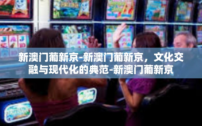 新澳门葡新京-新澳门葡新京，文化交融与现代化的典范-新澳门葡新京