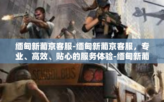 缅甸新葡京客服-缅甸新葡京客服，专业、高效、贴心的服务体验-缅甸新葡京客服