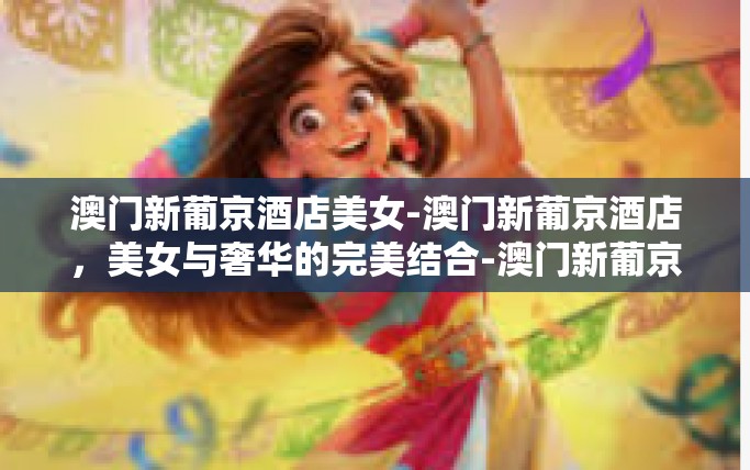 澳门新葡京酒店美女-澳门新葡京酒店，美女与奢华的完美结合-澳门新葡京酒店美女