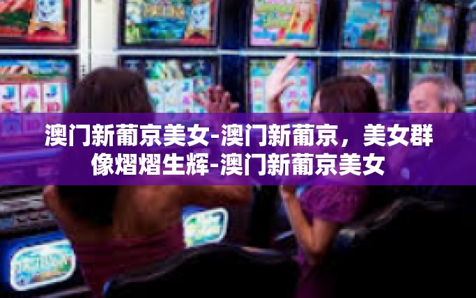澳门新葡京美女-澳门新葡京，美女群像熠熠生辉-澳门新葡京美女