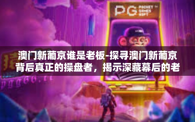 澳门新葡京谁是老板-探寻澳门新葡京背后真正的操盘者，揭示深藏幕后的老板-澳门新葡京谁是老板