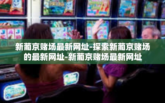 新葡京赌场最新网址-探索新葡京赌场的最新网址-新葡京赌场最新网址