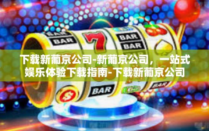 下载新葡京公司-新葡京公司，一站式娱乐体验下载指南-下载新葡京公司