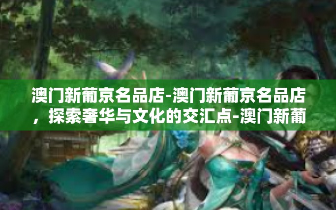 澳门新葡京名品店-澳门新葡京名品店，探索奢华与文化的交汇点-澳门新葡京名品店