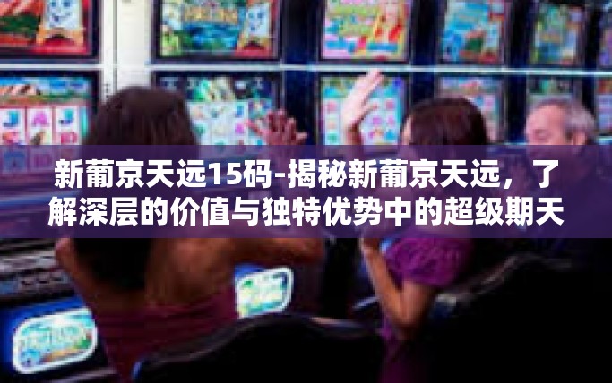 新葡京天远15码-揭秘新葡京天远，了解深层的价值与独特优势中的超级期天独营特别吸引人的旋转跳跃运气题材之十五码现象-新葡京天远15码