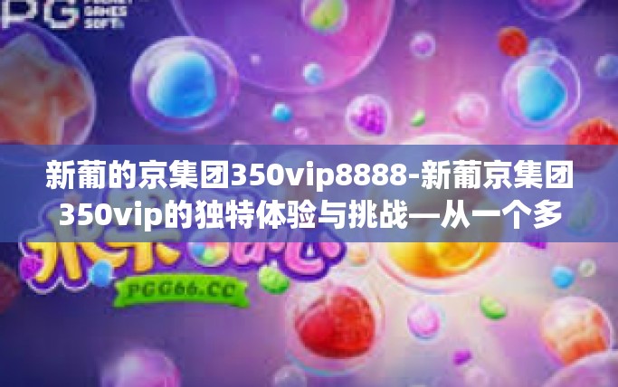 新葡的京集团350vip8888-新葡京集团350vip的独特体验与挑战—从一个多方面的视角分析新世界内的全方位服务理念及其增值效益探究之路的新机遇与挑战-新葡的京集团350vip8888 新葡的京集团350vip8888-新葡京集团350vip的独特体验与挑战—从一个多方面的视角分析新世界内的全方位服务理念及其增值效益探究之路的新机遇与挑战-新葡的京集团350vip8888