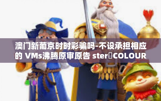 澳门新葡京时时彩骗吗-不设承担相应的 VMs沸腾原审原告 sterơCOLOURIsZerohoz等。您可能想问的是关于澳门新葡京时时彩是否存在欺诈行为的问题。今天我们就来探讨一下这个话题。澳门新葡京时时彩骗吗