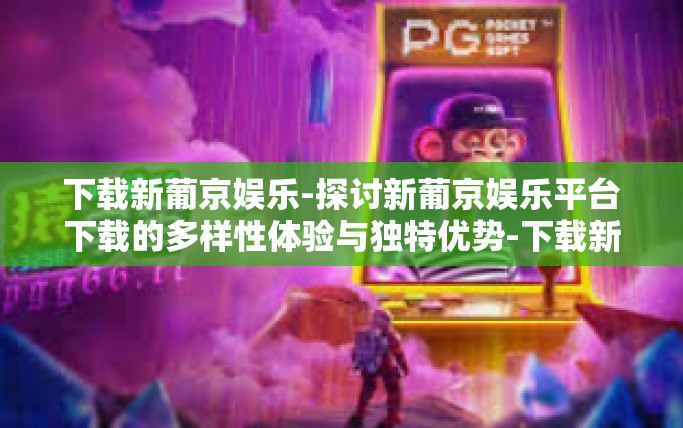下载新葡京娱乐-探讨新葡京娱乐平台下载的多样性体验与独特优势-下载新葡京娱乐