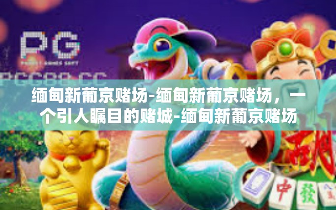 缅甸新葡京赌场-缅甸新葡京赌场,一个引人瞩目的赌城-缅甸新葡京赌场 缅甸新葡京赌场-缅甸新葡京赌场,一个引人瞩目的赌城-缅甸新葡京赌场