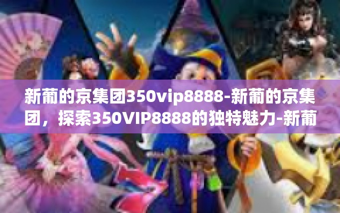 新葡的京集团350vip8888-新葡的京集团,探索350VIP8888的独特魅力-新葡的京集团350vip8888 新葡的京集团350vip8888-新葡的京集团,探索350VIP8888的独特魅力-新葡的京集团350vip8888