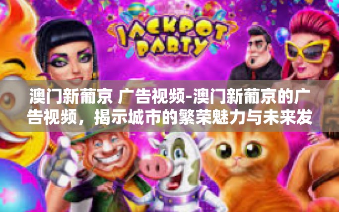 澳门新葡京 广告视频-澳门新葡京的广告视频，揭示城市的繁荣魅力与未来发展潜力-澳门新葡京 广告视频