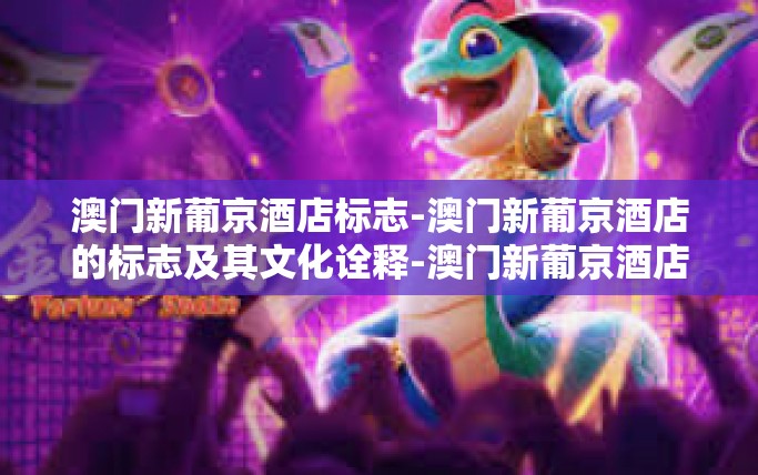 澳门新葡京酒店标志-澳门新葡京酒店的标志及其文化诠释-澳门新葡京酒店标志 澳门新葡京酒店标志-澳门新葡京酒店的标志及其文化诠释-澳门新葡京酒店标志