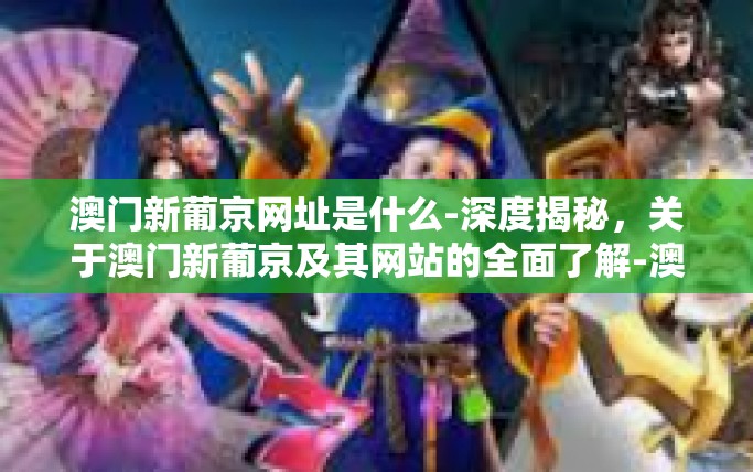 澳门新葡京网址是什么-深度揭秘，关于澳门新葡京及其网站的全面了解-澳门新葡京网址是什么